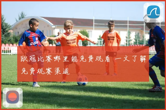 欧冠比赛哪里能免费观看 一文了解免费观赛渠道