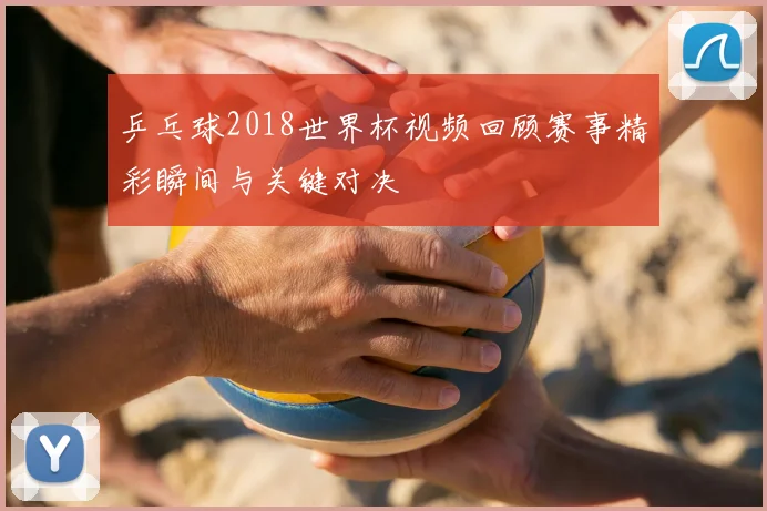 乒乓球2018世界杯视频回顾赛事精彩瞬间与关键对决