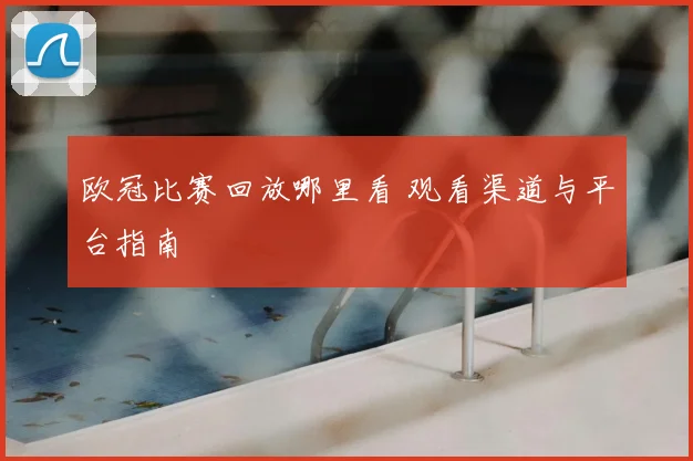 欧冠比赛回放哪里看 观看渠道与平台指南