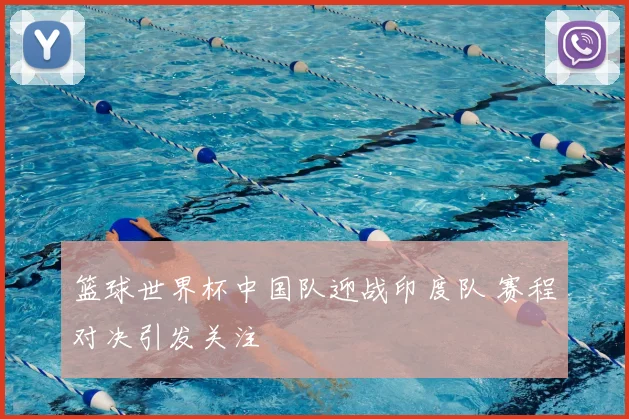 篮球世界杯中国队迎战印度队 赛程对决引发关注