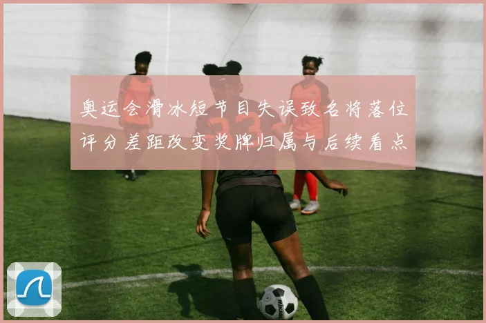 奥运会滑冰短节目失误致名将落位评分差距改变奖牌归属与后续看点