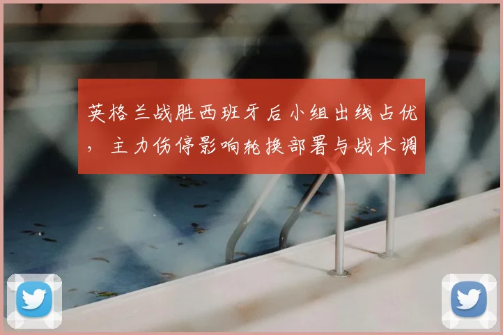 英格兰战胜西班牙后小组出线占优,主力伤停影响轮换部署与战术调整