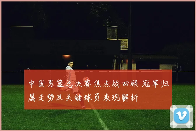 中国男篮总决赛焦点战回顾 冠军归属走势及关键球员表现解析