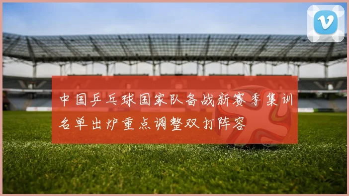 中国乒乓球国家队备战新赛季集训名单出炉重点调整双打阵容