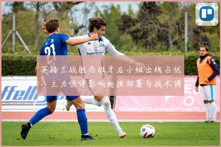 英格兰战胜西班牙后小组出线占优,主力伤停影响轮换部署与战术调整