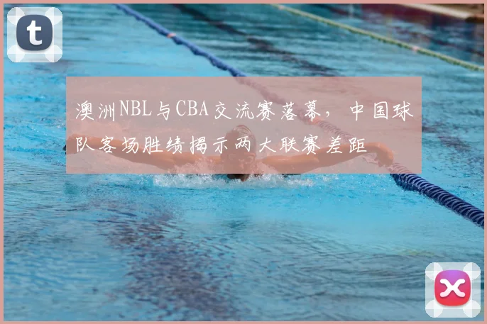 澳洲NBL与CBA交流赛落幕，中国球队客场胜绩揭示两大联赛差距