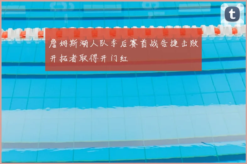 詹姆斯湖人队季后赛首战告捷击败开拓者取得开门红