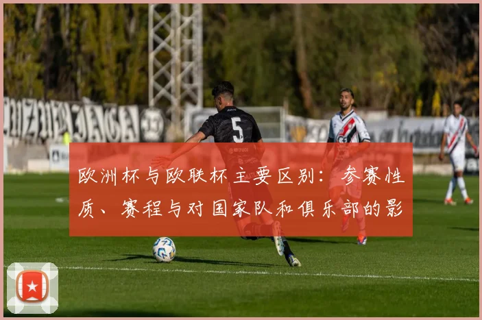 欧洲杯与欧联杯主要区别:参赛性质、赛程与对国家队和俱乐部的影响解析