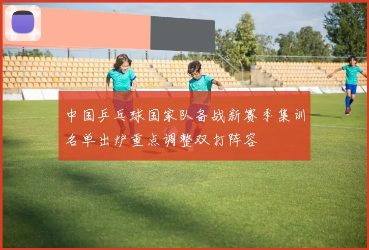 中国乒乓球国家队备战新赛季集训名单出炉重点调整双打阵容