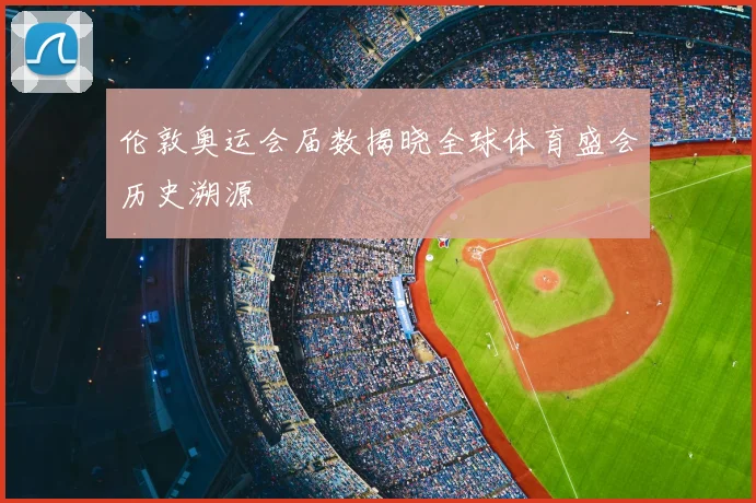 伦敦奥运会届数揭晓全球体育盛会历史溯源