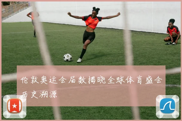 伦敦奥运会届数揭晓全球体育盛会历史溯源