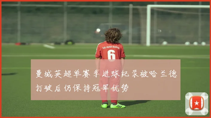 曼城英超单赛季进球纪录被哈兰德打破后仍保持冠军优势