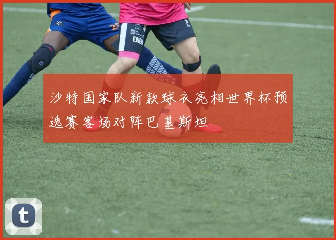 沙特国家队新款球衣亮相世界杯预选赛客场对阵巴基斯坦