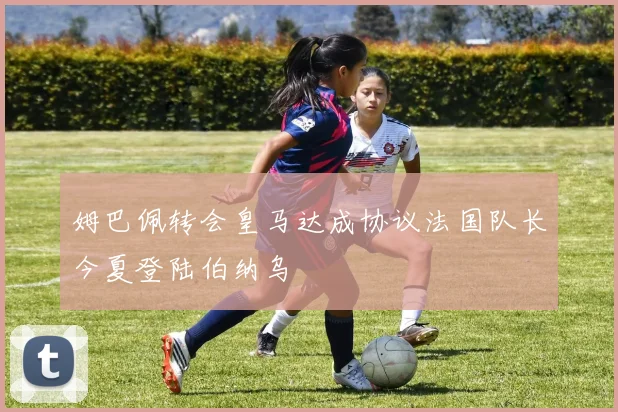 姆巴佩转会皇马达成协议法国队长今夏登陆伯纳乌