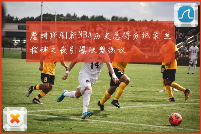 詹姆斯刷新NBA历史总得分纪录 里程碑之夜引爆联盟热议