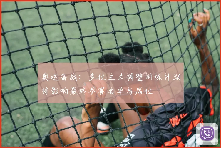 奥运备战：多位主力调整训练计划将影响最终参赛名单与席位